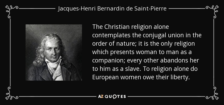 The Christian religion alone contemplates the conjugal union in the order of nature; it is the only religion which presents woman to man as a companion; every other abandons her to him as a slave. To religion alone do European women owe their liberty. - Jacques-Henri Bernardin de Saint-Pierre