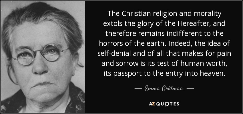The Christian religion and morality extols the glory of the Hereafter, and therefore remains indifferent to the horrors of the earth. Indeed, the idea of self-denial and of all that makes for pain and sorrow is its test of human worth, its passport to the entry into heaven. - Emma Goldman