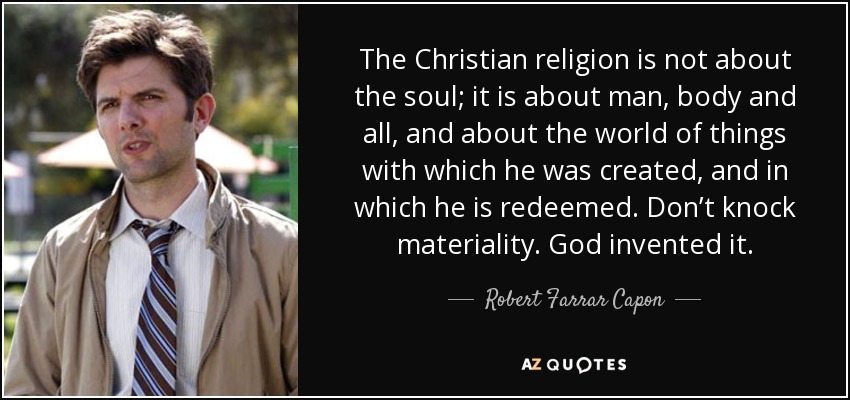 The Christian religion is not about the soul; it is about man, body and all, and about the world of things with which he was created, and in which he is redeemed. Don’t knock materiality. God invented it. - Robert Farrar Capon