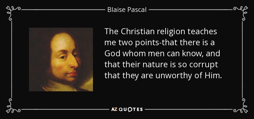 The Christian religion teaches me two points-that there is a God whom men can know, and that their nature is so corrupt that they are unworthy of Him. - Blaise Pascal