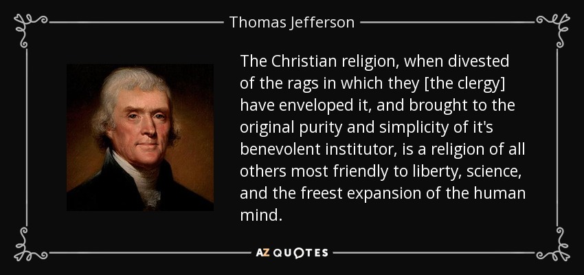 The Christian religion, when divested of the rags in which they [the clergy] have enveloped it, and brought to the original purity and simplicity of it's benevolent institutor, is a religion of all others most friendly to liberty, science, and the freest expansion of the human mind. - Thomas Jefferson