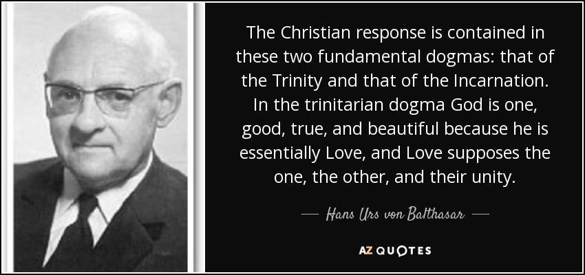 The Christian response is contained in these two fundamental dogmas: that of the Trinity and that of the Incarnation. In the trinitarian dogma God is one, good, true, and beautiful because he is essentially Love, and Love supposes the one, the other, and their unity. - Hans Urs von Balthasar