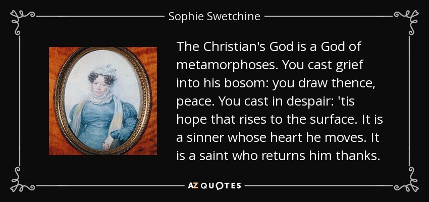 The Christian's God is a God of metamorphoses. You cast grief into his bosom: you draw thence, peace. You cast in despair: 'tis hope that rises to the surface. It is a sinner whose heart he moves. It is a saint who returns him thanks. - Sophie Swetchine