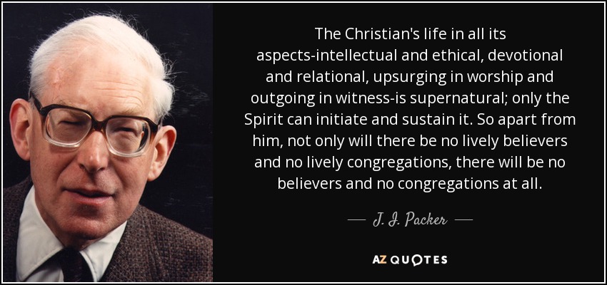 The Christian's life in all its aspects-intellectual and ethical, devotional and relational, upsurging in worship and outgoing in witness-is supernatural; only the Spirit can initiate and sustain it. So apart from him, not only will there be no lively believers and no lively congregations, there will be no believers and no congregations at all. - J. I. Packer