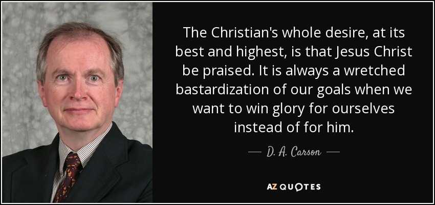 The Christian's whole desire, at its best and highest, is that Jesus Christ be praised. It is always a wretched bastardization of our goals when we want to win glory for ourselves instead of for him. - D. A. Carson