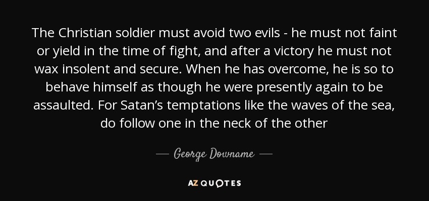 The Christian soldier must avoid two evils - he must not faint or yield in the time of fight, and after a victory he must not wax insolent and secure. When he has overcome, he is so to behave himself as though he were presently again to be assaulted. For Satan’s temptations like the waves of the sea, do follow one in the neck of the other - George Downame