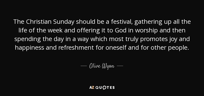 The Christian Sunday should be a festival, gathering up all the life of the week and offering it to God in worship and then spending the day in a way which most truly promotes joy and happiness and refreshment for oneself and for other people. - Olive Wyon