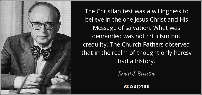 The Christian test was a willingness to believe in the one Jesus Christ and His Message of salvation. What was demanded was not criticism but credulity. The Church Fathers observed that in the realm of thought only heresy had a history. - Daniel J. Boorstin