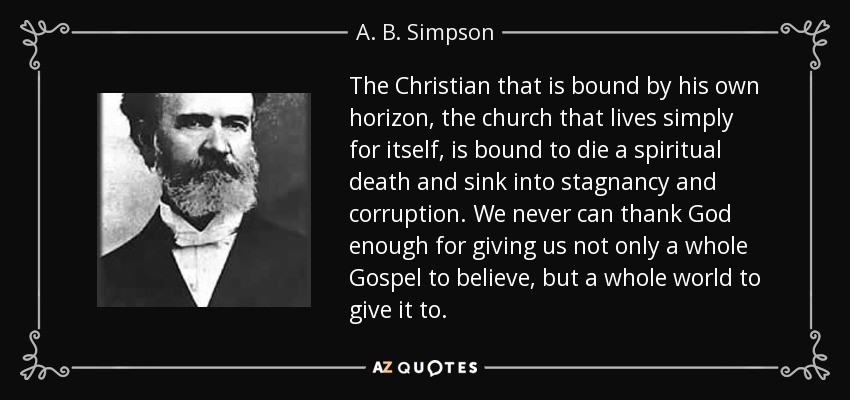 The Christian that is bound by his own horizon, the church that lives simply for itself, is bound to die a spiritual death and sink into stagnancy and corruption. We never can thank God enough for giving us not only a whole Gospel to believe, but a whole world to give it to. - A. B. Simpson