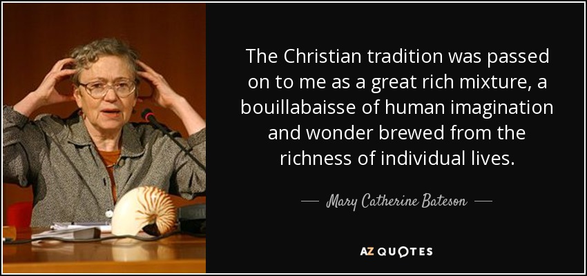 The Christian tradition was passed on to me as a great rich mixture, a bouillabaisse of human imagination and wonder brewed from the richness of individual lives. - Mary Catherine Bateson