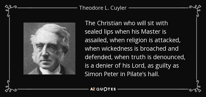 The Christian who will sit with sealed lips when his Master is assailed, when religion is attacked, when wickedness is broached and defended, when truth is denounced, is a denier of his Lord, as guilty as Simon Peter in Pilate's hall. - Theodore L. Cuyler