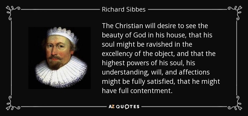 The Christian will desire to see the beauty of God in his house, that his soul might be ravished in the excellency of the object, and that the highest powers of his soul, his understanding, will, and affections might be fully satisfied, that he might have full contentment. - Richard Sibbes