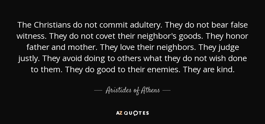 The Christians do not commit adultery. They do not bear false witness. They do not covet their neighbor's goods. They honor father and mother. They love their neighbors. They judge justly. They avoid doing to others what they do not wish done to them. They do good to their enemies. They are kind. - Aristides of Athens