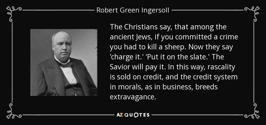 The Christians say, that among the ancient Jews, if you committed a crime you had to kill a sheep. Now they say 'charge it.' 'Put it on the slate.' The Savior will pay it. In this way, rascality is sold on credit, and the credit system in morals, as in business, breeds extravagance. - Robert Green Ingersoll