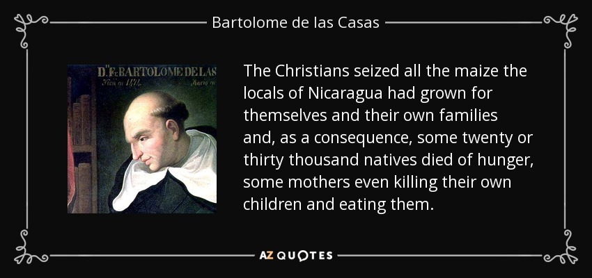 The Christians seized all the maize the locals of Nicaragua had grown for themselves and their own families and, as a consequence, some twenty or thirty thousand natives died of hunger, some mothers even killing their own children and eating them. - Bartolome de las Casas