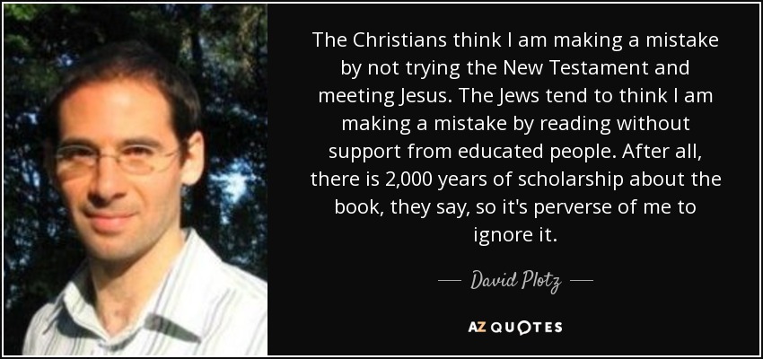The Christians think I am making a mistake by not trying the New Testament and meeting Jesus. The Jews tend to think I am making a mistake by reading without support from educated people. After all, there is 2,000 years of scholarship about the book, they say, so it's perverse of me to ignore it. - David Plotz