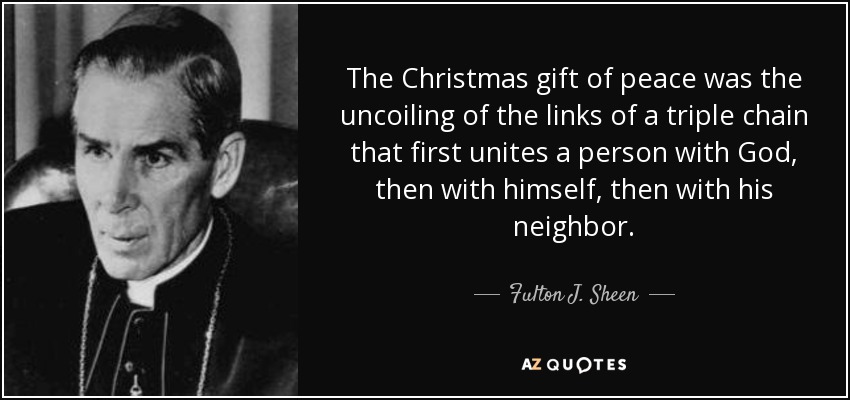 The Christmas gift of peace was the uncoiling of the links of a triple chain that first unites a person with God, then with himself, then with his neighbor. - Fulton J. Sheen