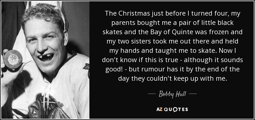 The Christmas just before I turned four, my parents bought me a pair of little black skates and the Bay of Quinte was frozen and my two sisters took me out there and held my hands and taught me to skate. Now I don't know if this is true - although it sounds good! - but rumour has it by the end of the day they couldn't keep up with me. - Bobby Hull