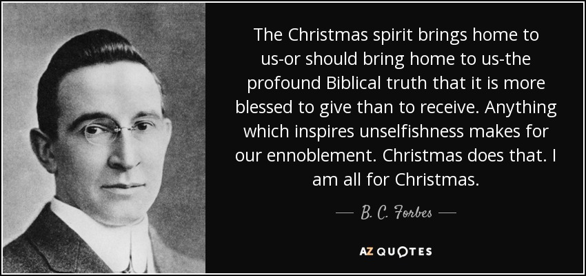 The Christmas spirit brings home to us-or should bring home to us-the profound Biblical truth that it is more blessed to give than to receive. Anything which inspires unselfishness makes for our ennoblement. Christmas does that. I am all for Christmas. - B. C. Forbes