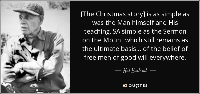 [The Christmas story] is as simple as was the Man himself and His teaching. SA simple as the Sermon on the Mount which still remains as the ultimate basis ... of the belief of free men of good will everywhere. - Hal Borland