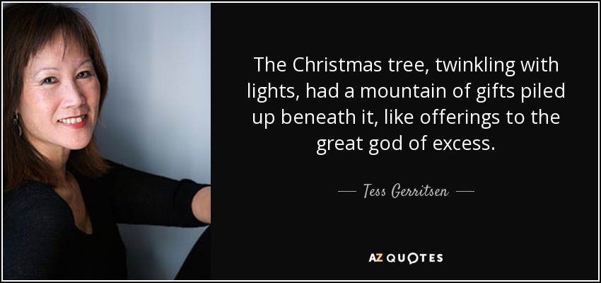The Christmas tree, twinkling with lights, had a mountain of gifts piled up beneath it, like offerings to the great god of excess. - Tess Gerritsen