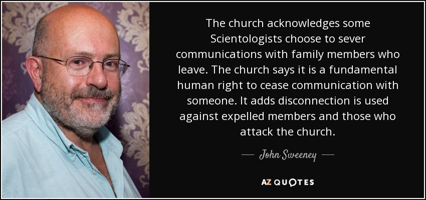 The church acknowledges some Scientologists choose to sever communications with family members who leave. The church says it is a fundamental human right to cease communication with someone. It adds disconnection is used against expelled members and those who attack the church. - John Sweeney