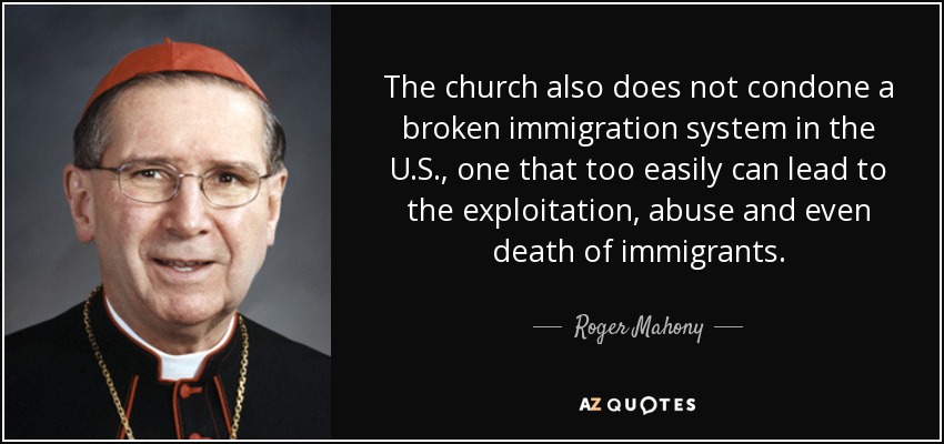 The church also does not condone a broken immigration system in the U.S., one that too easily can lead to the exploitation, abuse and even death of immigrants. - Roger Mahony
