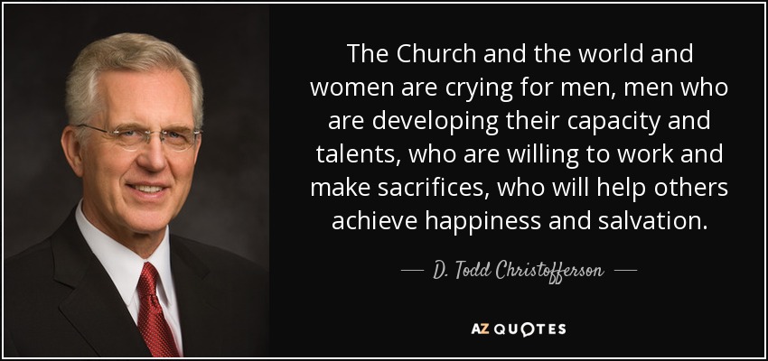 The Church and the world and women are crying for men, men who are developing their capacity and talents, who are willing to work and make sacrifices, who will help others achieve happiness and salvation. - D. Todd Christofferson