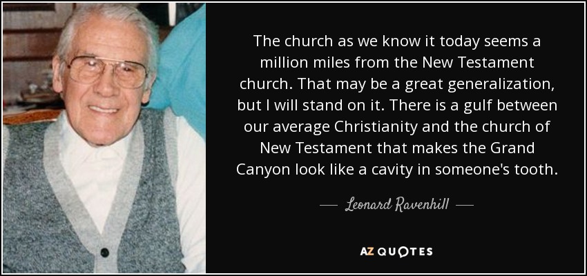 The church as we know it today seems a million miles from the New Testament church. That may be a great generalization, but I will stand on it. There is a gulf between our average Christianity and the church of New Testament that makes the Grand Canyon look like a cavity in someone's tooth. - Leonard Ravenhill