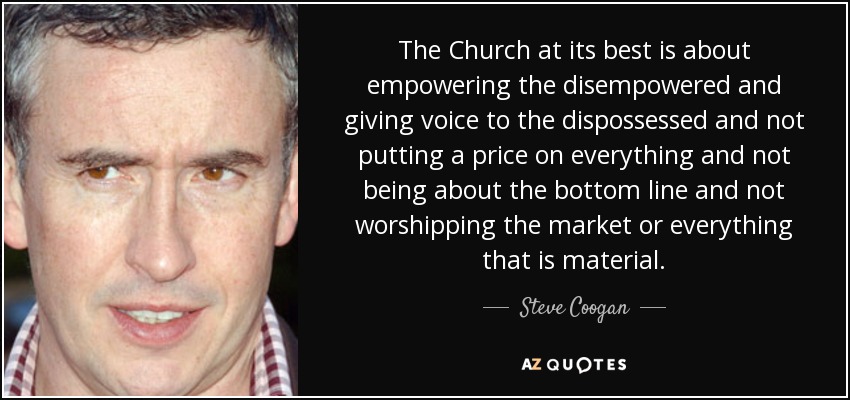 The Church at its best is about empowering the disempowered and giving voice to the dispossessed and not putting a price on everything and not being about the bottom line and not worshipping the market or everything that is material. - Steve Coogan