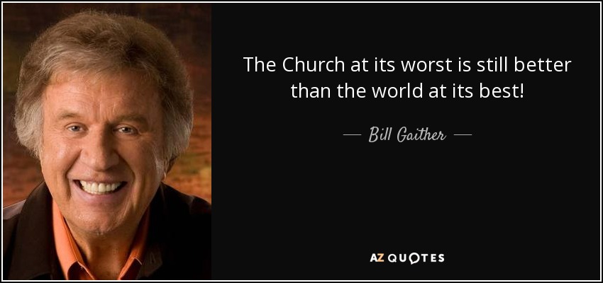 The Church at its worst is still better than the world at its best! - Bill Gaither