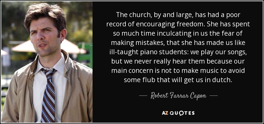 The church, by and large, has had a poor record of encouraging freedom. She has spent so much time inculcating in us the fear of making mistakes, that she has made us like ill-taught piano students: we play our songs, but we never really hear them because our main concern is not to make music to avoid some flub that will get us in dutch. - Robert Farrar Capon