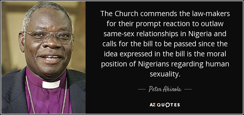 The Church commends the law-makers for their prompt reaction to outlaw same-sex relationships in Nigeria and calls for the bill to be passed since the idea expressed in the bill is the moral position of Nigerians regarding human sexuality. - Peter Akinola