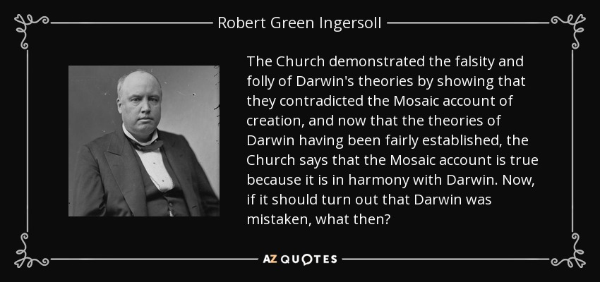 The Church demonstrated the falsity and folly of Darwin's theories by showing that they contradicted the Mosaic account of creation, and now that the theories of Darwin having been fairly established, the Church says that the Mosaic account is true because it is in harmony with Darwin. Now, if it should turn out that Darwin was mistaken, what then? - Robert Green Ingersoll