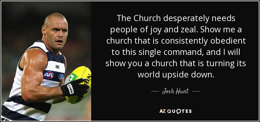 The Church desperately needs people of joy and zeal. Show me a church that is consistently obedient to this single command, and I will show you a church that is turning its world upside down. - Josh Hunt