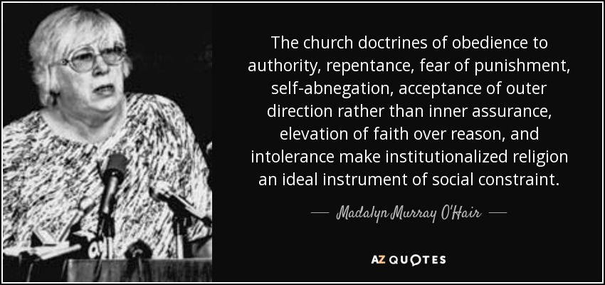 The church doctrines of obedience to authority, repentance, fear of punishment, self-abnegation, acceptance of outer direction rather than inner assurance, elevation of faith over reason, and intolerance make institutionalized religion an ideal instrument of social constraint. - Madalyn Murray O'Hair