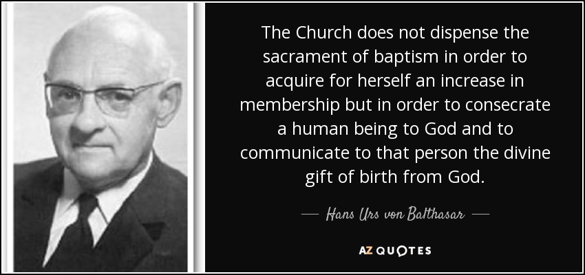 The Church does not dispense the sacrament of baptism in order to acquire for herself an increase in membership but in order to consecrate a human being to God and to communicate to that person the divine gift of birth from God. - Hans Urs von Balthasar