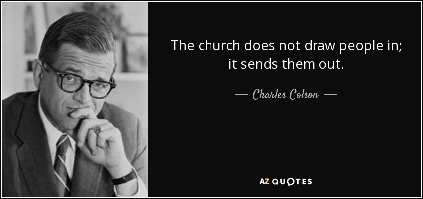 The church does not draw people in; it sends them out. - Charles Colson