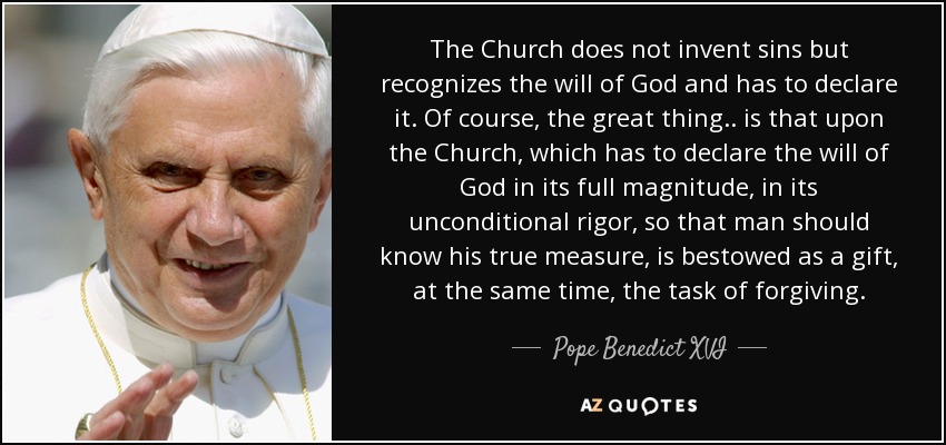 The Church does not invent sins but recognizes the will of God and has to declare it. Of course, the great thing.. is that upon the Church, which has to declare the will of God in its full magnitude, in its unconditional rigor, so that man should know his true measure, is bestowed as a gift, at the same time, the task of forgiving. - Pope Benedict XVI