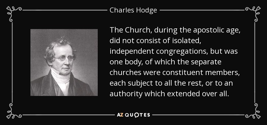 The Church, during the apostolic age, did not consist of isolated, independent congregations, but was one body, of which the separate churches were constituent members, each subject to all the rest, or to an authority which extended over all. - Charles Hodge
