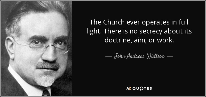 The Church ever operates in full light. There is no secrecy about its doctrine, aim, or work. - John Andreas Widtsoe