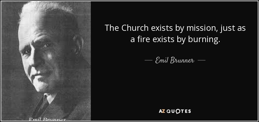 The Church exists by mission, just as a fire exists by burning. - Emil Brunner