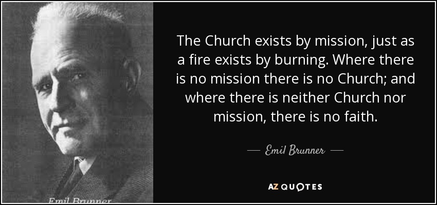 The Church exists by mission, just as a fire exists by burning. Where there is no mission there is no Church; and where there is neither Church nor mission, there is no faith. - Emil Brunner