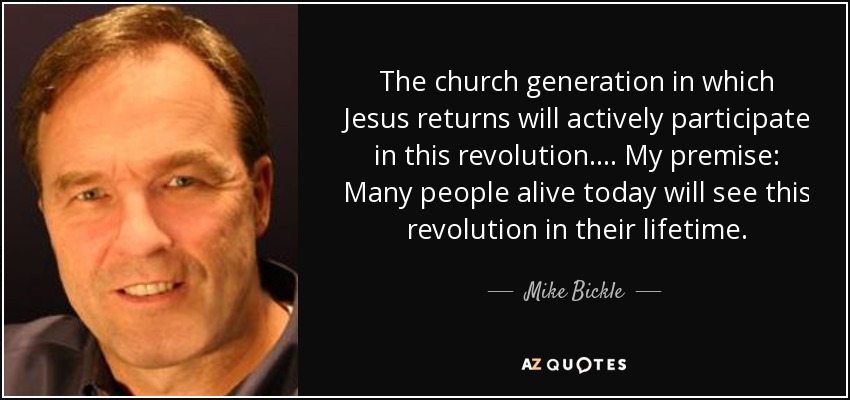 The church generation in which Jesus returns will actively participate in this revolution. ... My premise: Many people alive today will see this revolution in their lifetime. - Mike Bickle