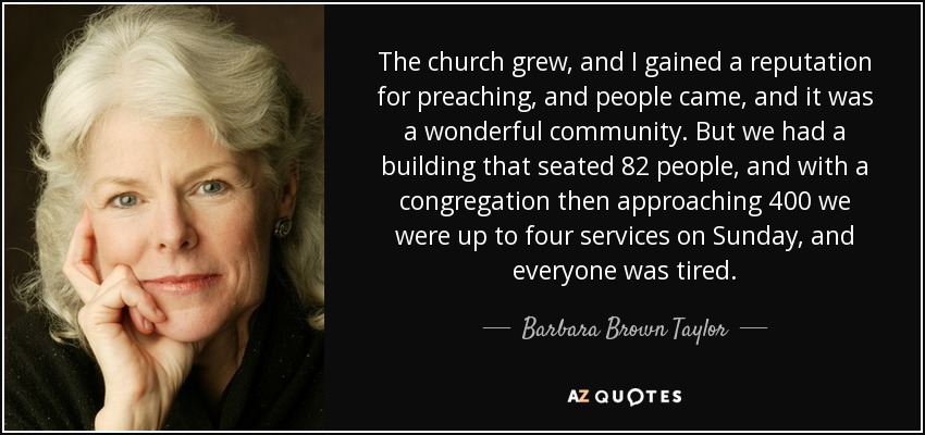 The church grew, and I gained a reputation for preaching, and people came, and it was a wonderful community. But we had a building that seated 82 people, and with a congregation then approaching 400 we were up to four services on Sunday, and everyone was tired. - Barbara Brown Taylor