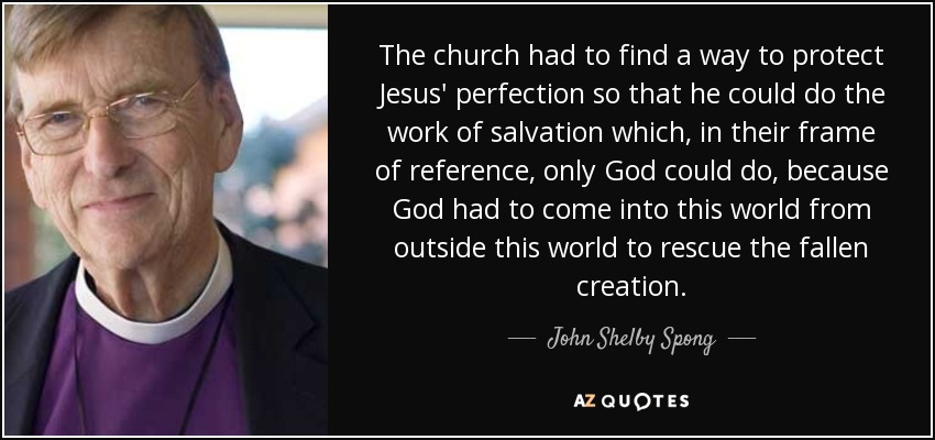 The church had to find a way to protect Jesus' perfection so that he could do the work of salvation which, in their frame of reference, only God could do, because God had to come into this world from outside this world to rescue the fallen creation. - John Shelby Spong