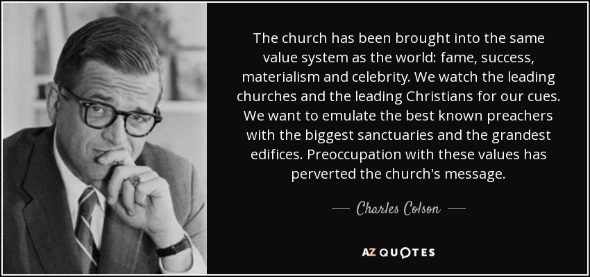 The church has been brought into the same value system as the world: fame, success, materialism and celebrity. We watch the leading churches and the leading Christians for our cues. We want to emulate the best known preachers with the biggest sanctuaries and the grandest edifices. Preoccupation with these values has perverted the church's message. - Charles Colson