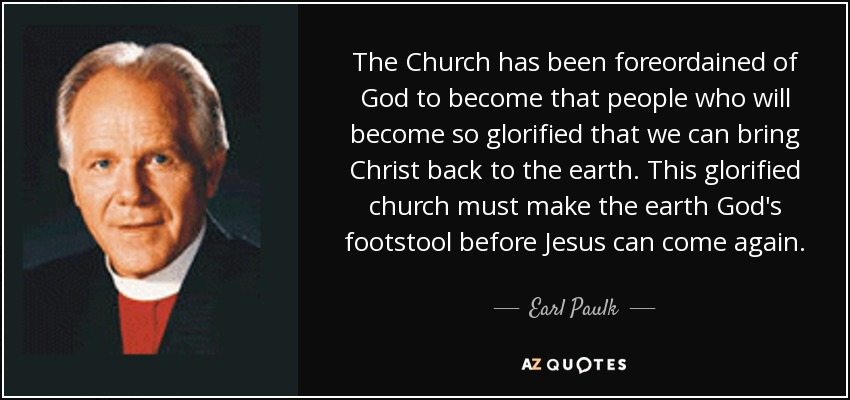 The Church has been foreordained of God to become that people who will become so glorified that we can bring Christ back to the earth. This glorified church must make the earth God's footstool before Jesus can come again. - Earl Paulk
