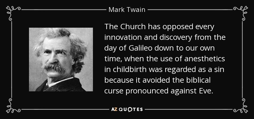 The Church has opposed every innovation and discovery from the day of Galileo down to our own time, when the use of anesthetics in childbirth was regarded as a sin because it avoided the biblical curse pronounced against Eve. - Mark Twain