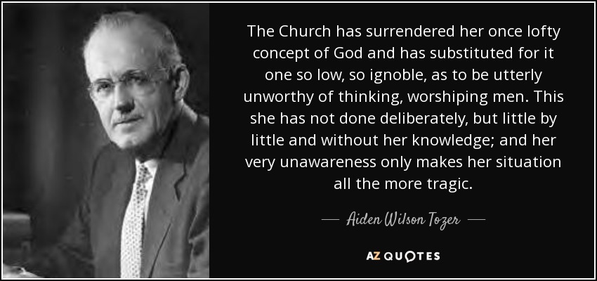 The Church has surrendered her once lofty concept of God and has substituted for it one so low, so ignoble, as to be utterly unworthy of thinking, worshiping men. This she has not done deliberately, but little by little and without her knowledge; and her very unawareness only makes her situation all the more tragic. - Aiden Wilson Tozer